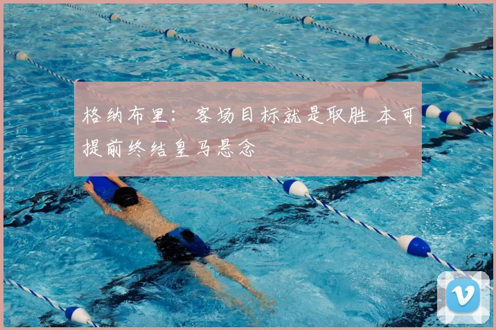 格纳布里:客场目标就是取胜 本可提前终结皇马悬念