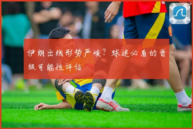 伊朗出线形势严峻?球迷必看的晋级可能性评估
