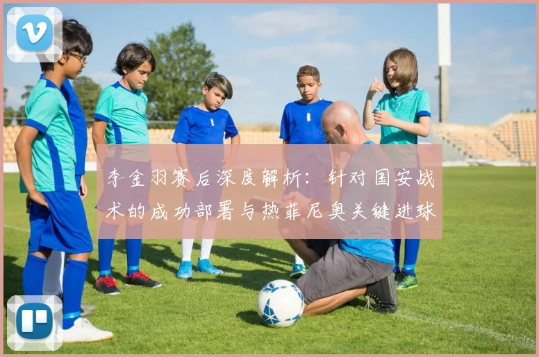 李金羽赛后深度解析:针对国安战术的成功部署与热菲尼奥关键进球对全队的激励作用