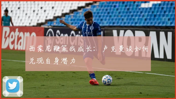 西蒙尼鞭策我成长:卢克曼谈如何兑现自身潜力