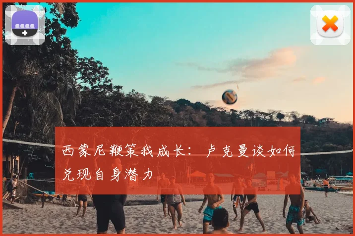 西蒙尼鞭策我成长:卢克曼谈如何兑现自身潜力