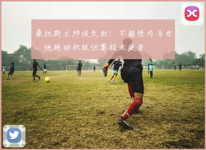 桑托斯主帅谈失利:不能怪内马尔,他跑动积极但赛程太疲劳