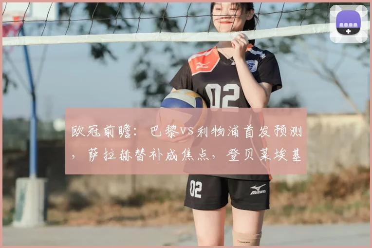 欧冠前瞻:巴黎vs利物浦首发预测,萨拉赫替补成焦点,登贝莱埃基蒂克对决引期待