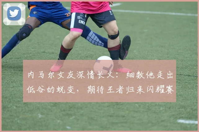 内马尔女友深情长文:细数他走出低谷的蜕变,期待王者归来闪耀赛场