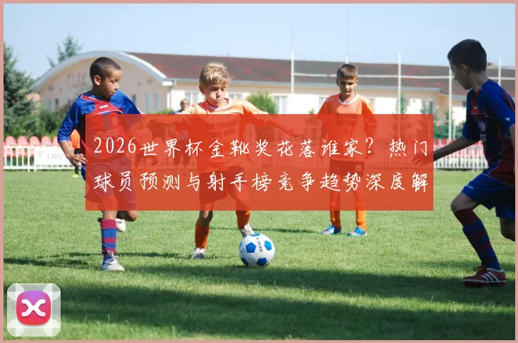 2026世界杯金靴奖花落谁家?热门球员预测与射手榜竞争趋势深度解析
