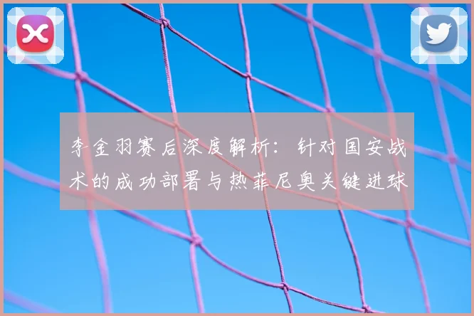 李金羽赛后深度解析:针对国安战术的成功部署与热菲尼奥关键进球对全队的激励作用